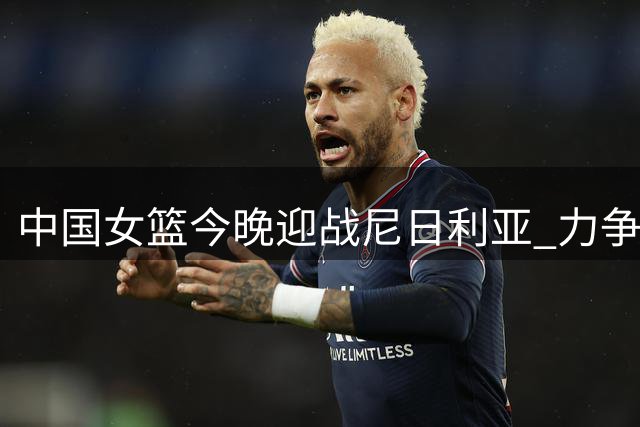 中国女篮今晚迎战尼日利亚 力争热身赛三连胜