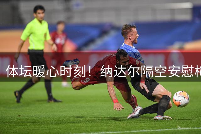 体坛暖心时刻！纳达尔隔空安慰梅西 网坛巨星哀悼球王父亲离世