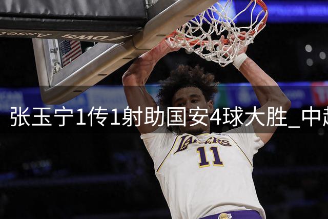 张玉宁1传1射助国安4球大胜 中超积分榜跃居前三