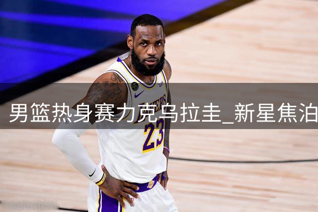 男篮热身赛力克乌拉圭 新星焦泊乔获央视盛赞