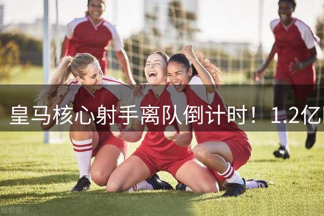 皇马核心射手离队倒计时！1.2亿欧标价曝光 枪手或成最大赢家
