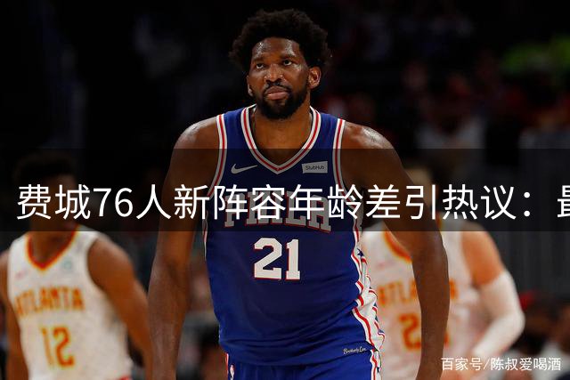 费城76人新阵容年龄差引热议：最年轻成员03年尚未出生