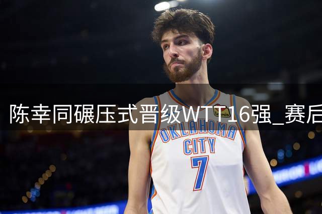 陈幸同碾压式晋级WTT16强 赛后坦诚解析制胜秘诀