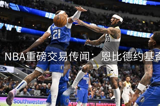 NBA重磅交易传闻：恩比德约基奇或成今夏转会市场焦点